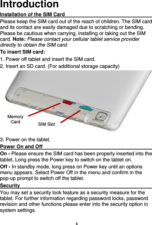    5  Introduction Installation of the SIM Card                                               Please keep the SIM card out of the reach of children. The SIM card and its contact are easily damaged due to scratching or bending. Please be cautious when carrying, installing or taking out the SIM card. Note: Please contact your cellular tablet service provider directly to obtain the SIM card. To insert SIM card: 1. Power off tablet and insert the SIM card.   2. Insert an SD card. (For additional storage capacity)  3. Power on the tablet. Power On and Off                                                                                         On - Please ensure the SIM card has been properly inserted into the tablet. Long press the Power key to switch on the tablet on. Off - In standby mode, long press on Power key until an options menu appears. Select Power Off in the menu and confirm in the pop-up prompt to switch off the tablet. Security                                                      You may set a security lock feature as a security measure for the tablet. For further information regarding password locks, password revision and other functions please enter into the security option in system settings. SIM Slot Memory Card 