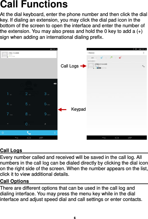    6  Call Functions                                                      At the dial keyboard, enter the phone number and then click the dial key. If dialing an extension, you may click the dial pad icon in the bottom of the screen to open the interface and enter the number of the extension. You may also press and hold the 0 key to add a (+) sign when adding an international dialing prefix.                 Call Logs                                                                                               Every number called and received will be saved in the call log. All numbers in the call log can be dialed directly by clicking the dial icon on the right side of the screen. When the number appears on the list, click it to view additional details.   Call Options                                                                                               There are different options that can be used in the call log and dialing interface. You may press the menu key while in the dial interface and adjust speed dial and call settings or enter contacts.  Keypad Call Logs 