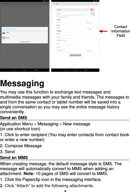    9             Messaging You may use this function to exchange text messages and multimedia messages with your family and friends. The messages to and from the same contact or tablet number will be saved into a single conversation so you may see the entire message history conveniently. Send an SMS                                                                                               Application Menu » Messaging » New message                  (or use shortcut icon)   1. Click to enter recipient (You may enter contacts from contact book or enter a new number) 2. Compose Message 3. Send Send an MMS                                                                                                    When creating message, the default message style is SMS. The message will automatically convert to MMS when adding an attachment. Note: 10 pages of SMS will convert to MMS.   1. Click the Paperclip icon in the messaging interface. 2. Click “Attach” to add the following attachments. Contact Information Field 