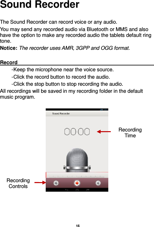   15  Sound Recorder  The Sound Recorder can record voice or any audio.   You may send any recorded audio via Bluetooth or MMS and also have the option to make any recorded audio the tablets default ring tone. Notice: The recorder uses AMR, 3GPP and OGG format.  Record                                                                                                                                                                                                               - Keep the microphone near the voice source. - Click the record button to record the audio. - Click the stop button to stop recording the audio. All recordings will be saved in my recording folder in the default music program.     Recording Controls Recording Time 