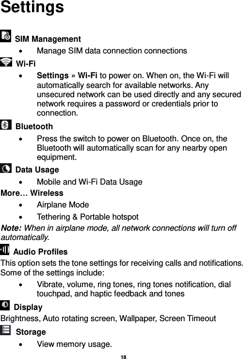   18  Settings    SIM Management   Manage SIM data connection connections  Wi-Fi      Settings » Wi-Fi to power on. When on, the Wi-Fi will automatically search for available networks. Any unsecured network can be used directly and any secured network requires a password or credentials prior to connection.   Bluetooth     Press the switch to power on Bluetooth. Once on, the Bluetooth will automatically scan for any nearby open equipment.   Data Usage   Mobile and Wi-Fi Data Usage More… Wireless   Airplane Mode   Tethering &amp; Portable hotspot Note: When in airplane mode, all network connections will turn off automatically.   Audio Profiles This option sets the tone settings for receiving calls and notifications. Some of the settings include:   Vibrate, volume, ring tones, ring tones notification, dial touchpad, and haptic feedback and tones  Display     Brightness, Auto rotating screen, Wallpaper, Screen Timeout  Storage   View memory usage. 