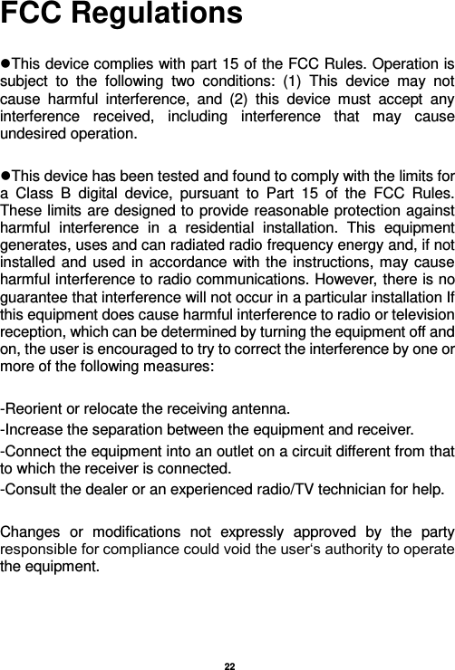    22  FCC Regulations  This device complies with part 15 of the FCC Rules. Operation is subject  to  the  following  two  conditions:  (1)  This  device  may  not cause  harmful  interference,  and  (2)  this  device  must  accept  any interference  received,  including  interference  that  may  cause undesired operation.  This device has been tested and found to comply with the limits for a  Class  B  digital  device,  pursuant  to  Part  15  of  the  FCC  Rules. These limits are designed to provide reasonable protection against harmful  interference  in  a  residential  installation.  This  equipment generates, uses and can radiated radio frequency energy and, if not installed and used in accordance with the instructions, may cause harmful interference to radio communications. However, there is no guarantee that interference will not occur in a particular installation If this equipment does cause harmful interference to radio or television reception, which can be determined by turning the equipment off and on, the user is encouraged to try to correct the interference by one or more of the following measures:  -Reorient or relocate the receiving antenna. -Increase the separation between the equipment and receiver. -Connect the equipment into an outlet on a circuit different from that to which the receiver is connected. -Consult the dealer or an experienced radio/TV technician for help.  Changes  or  modifications  not  expressly  approved  by  the  party responsible for compliance could void the user‘s authority to operate the equipment. 