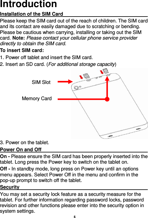    5  Introduction Installation of the SIM Card                                                                       Please keep the SIM card out of the reach of children. The SIM card and its contact are easily damaged due to scratching or bending. Please be cautious when carrying, installing or taking out the SIM card. Note: Please contact your cellular phone service provider directly to obtain the SIM card. To insert SIM card: 1. Power off tablet and insert the SIM card.   2. Insert an SD card. (For additional storage capacity)  3. Power on the tablet. Power On and Off                                                                                                                                                                                 On - Please ensure the SIM card has been properly inserted into the tablet. Long press the Power key to switch on the tablet on. Off - In standby mode, long press on Power key until an options menu appears. Select Power Off in the menu and confirm in the pop-up prompt to switch off the tablet. Security                                                                                                           You may set a security lock feature as a security measure for the tablet. For further information regarding password locks, password revision and other functions please enter into the security option in system settings. SIM Slot Memory Card 
