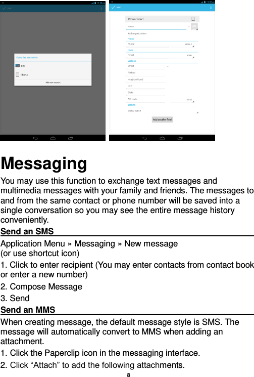    8             Messaging You may use this function to exchange text messages and multimedia messages with your family and friends. The messages to and from the same contact or phone number will be saved into a single conversation so you may see the entire message history conveniently. Send an SMS                                                                                                                                                                                             Application Menu » Messaging » New message                                 (or use shortcut icon)   1. Click to enter recipient (You may enter contacts from contact book or enter a new number) 2. Compose Message 3. Send Send an MMS                                                                                                                                                                                                       When creating message, the default message style is SMS. The message will automatically convert to MMS when adding an attachment.   1. Click the Paperclip icon in the messaging interface. 2. Click “Attach” to add the following attachments. 