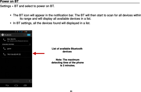 21 Power on BT                                                                                 Settings » BT and select to power on BT.     The BT icon will appear in the notification bar. The BT will then start to scan for all devices within its range and will display all available devices in a list.    In BT settings, all the devices found will displayed in a list.   List of available Bluetooth devices Note: The maximum detecting time of the phone is 2 minutes. 
