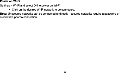 22   Power on Wi-Fi                                                                                 Settings » Wi-Fi and select ON to power on Wi-Fi    Click on the desired Wi-Fi network to be connected.                 Note: Unsecured networks can be connected to directly - secured networks require a password or credentials prior to connection. 