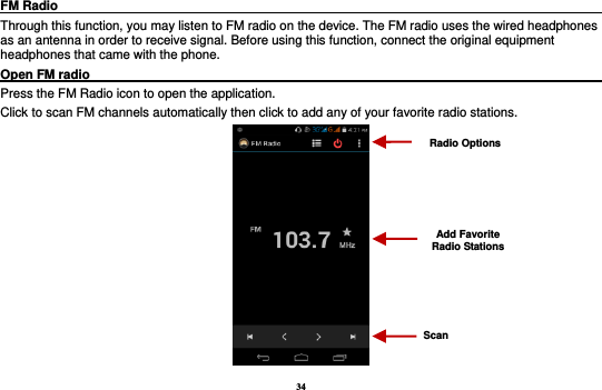 34 FM Radio                                                                                                Through this function, you may listen to FM radio on the device. The FM radio uses the wired headphones as an antenna in order to receive signal. Before using this function, connect the original equipment headphones that came with the phone. Open FM radio                                                                                                                                                           Press the FM Radio icon to open the application. Click to scan FM channels automatically then click to add any of your favorite radio stations.  Radio Options Add Favorite Radio Stations Scan 