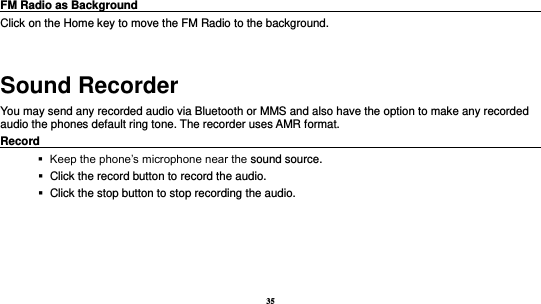 35   FM Radio as Background                                                                            Click on the Home key to move the FM Radio to the background.  Sound Recorder You may send any recorded audio via Bluetooth or MMS and also have the option to make any recorded audio the phones default ring tone. The recorder uses AMR format. Record                                                                                                           Keep the phone’s microphone near the sound source.    Click the record button to record the audio.    Click the stop button to stop recording the audio. 