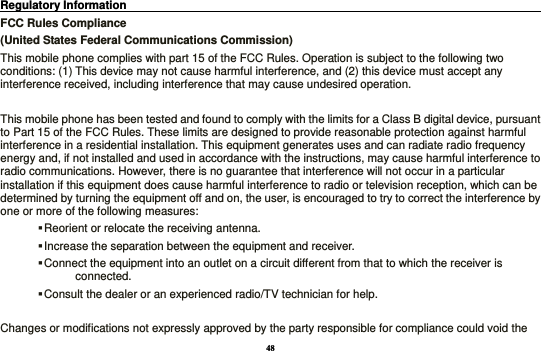 48 Regulatory Information                                                                                 FCC Rules Compliance   (United States Federal Communications Commission) This mobile phone complies with part 15 of the FCC Rules. Operation is subject to the following two conditions: (1) This device may not cause harmful interference, and (2) this device must accept any interference received, including interference that may cause undesired operation.  This mobile phone has been tested and found to comply with the limits for a Class B digital device, pursuant to Part 15 of the FCC Rules. These limits are designed to provide reasonable protection against harmful interference in a residential installation. This equipment generates uses and can radiate radio frequency energy and, if not installed and used in accordance with the instructions, may cause harmful interference to radio communications. However, there is no guarantee that interference will not occur in a particular installation if this equipment does cause harmful interference to radio or television reception, which can be determined by turning the equipment off and on, the user, is encouraged to try to correct the interference by one or more of the following measures:  Reorient or relocate the receiving antenna.  Increase the separation between the equipment and receiver.  Connect the equipment into an outlet on a circuit different from that to which the receiver is connected.  Consult the dealer or an experienced radio/TV technician for help.  Changes or modifications not expressly approved by the party responsible for compliance could void the 