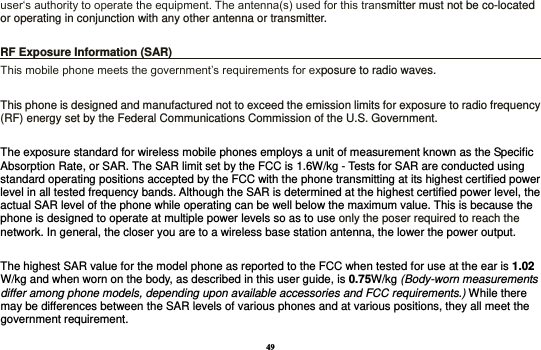 49 user‘s authority to operate the equipment. The antenna(s) used for this transmitter must not be co-located or operating in conjunction with any other antenna or transmitter.  RF Exposure Information (SAR)                                                                    This mobile phone meets the government’s requirements for exposure to radio waves.    This phone is designed and manufactured not to exceed the emission limits for exposure to radio frequency (RF) energy set by the Federal Communications Commission of the U.S. Government.      The exposure standard for wireless mobile phones employs a unit of measurement known as the Specific Absorption Rate, or SAR. The SAR limit set by the FCC is 1.6W/kg - Tests for SAR are conducted using standard operating positions accepted by the FCC with the phone transmitting at its highest certified power level in all tested frequency bands. Although the SAR is determined at the highest certified power level, the actual SAR level of the phone while operating can be well below the maximum value. This is because the phone is designed to operate at multiple power levels so as to use only the poser required to reach the network. In general, the closer you are to a wireless base station antenna, the lower the power output.  The highest SAR value for the model phone as reported to the FCC when tested for use at the ear is 1.02 W/kg and when worn on the body, as described in this user guide, is 0.75W/kg (Body-worn measurements differ among phone models, depending upon available accessories and FCC requirements.) While there may be differences between the SAR levels of various phones and at various positions, they all meet the government requirement. 