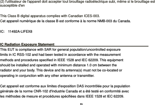 51 (2) l&apos;utilisateur de l&apos;appareil doit accepter tout brouillage radioélectrique subi, même si le brouillage est susceptible d&apos;en  This Class B digital apparatus complies with Canadian ICES-003. Cet appareil numérique de la classe B est conforme à la norme NMB-003 du Canada.  IC:    11492A-LIFEX8  IC Radiation Exposure Statement_________________________________________________ This EUT is compliance with SAR for general population/uncontrolled exposure limits in IC RSS-102 and had been tested in accordance with the measurement methods and procedures specified in IEEE 1528 and IEC 62209. This equipment should be installed and operated with minimum distance 1.0 cm between the radiator and your body. This device and its antenna(s) must not be co-located or operating in conjunction with any other antenna or transmitter.  Cet appareil est conforme aux limites d&apos;exposition DAS incontrôlée pour la population générale de la norme CNR-102 d&apos;Industrie Canada et a été testé en conformité avec les méthodes de mesure et procédures spécifiées dans IEEE 1528 et IEC 62209. 