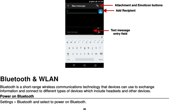 20  Bluetooth &amp; WLAN Bluetooth is a short-range wireless communications technology that devices can use to exchange information and connect to different types of devices which include headsets and other devices. Power on Bluetooth                                                                                 Settings » Bluetooth and select to power on Bluetooth. Attachment and Emoticon buttons Text message entry field Add Recipient 