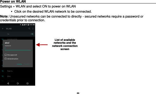 22  Power on WLAN                                                                                 Settings »  WLAN and select ON to power on WLAN    Click on the desired WLAN network to be connected.                 Note: Unsecured networks can be connected to directly - secured networks require a password or credentials prior to connection.  List of available networks and the network connection screen 