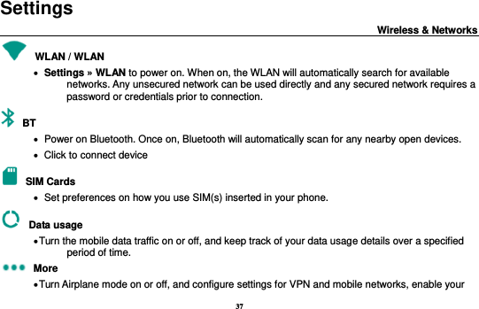 37 Settings                                                                           Wireless &amp; Networks                                           WLAN / WLAN      Settings » WLAN to power on. When on, the WLAN will automatically search for available networks. Any unsecured network can be used directly and any secured network requires a password or credentials prior to connection.  BT      Power on Bluetooth. Once on, Bluetooth will automatically scan for any nearby open devices.    Click to connect device  SIM Cards    Set preferences on how you use SIM(s) inserted in your phone.  Data usage  Turn the mobile data traffic on or off, and keep track of your data usage details over a specified period of time.  More  Turn Airplane mode on or off, and configure settings for VPN and mobile networks, enable your 