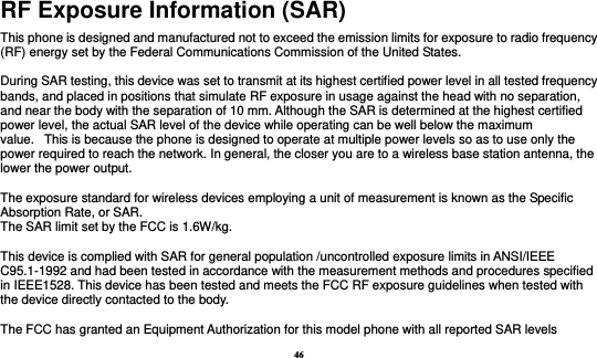 46 RF Exposure Information (SAR) This phone is designed and manufactured not to exceed the emission limits for exposure to radio frequency (RF) energy set by the Federal Communications Commission of the United States.    During SAR testing, this device was set to transmit at its highest certified power level in all tested frequency bands, and placed in positions that simulate RF exposure in usage against the head with no separation, and near the body with the separation of 10 mm. Although the SAR is determined at the highest certified power level, the actual SAR level of the device while operating can be well below the maximum value.   This is because the phone is designed to operate at multiple power levels so as to use only the power required to reach the network. In general, the closer you are to a wireless base station antenna, the lower the power output.  The exposure standard for wireless devices employing a unit of measurement is known as the Specific Absorption Rate, or SAR.  The SAR limit set by the FCC is 1.6W/kg.   This device is complied with SAR for general population /uncontrolled exposure limits in ANSI/IEEE C95.1-1992 and had been tested in accordance with the measurement methods and procedures specified in IEEE1528. This device has been tested and meets the FCC RF exposure guidelines when tested with the device directly contacted to the body.    The FCC has granted an Equipment Authorization for this model phone with all reported SAR levels 