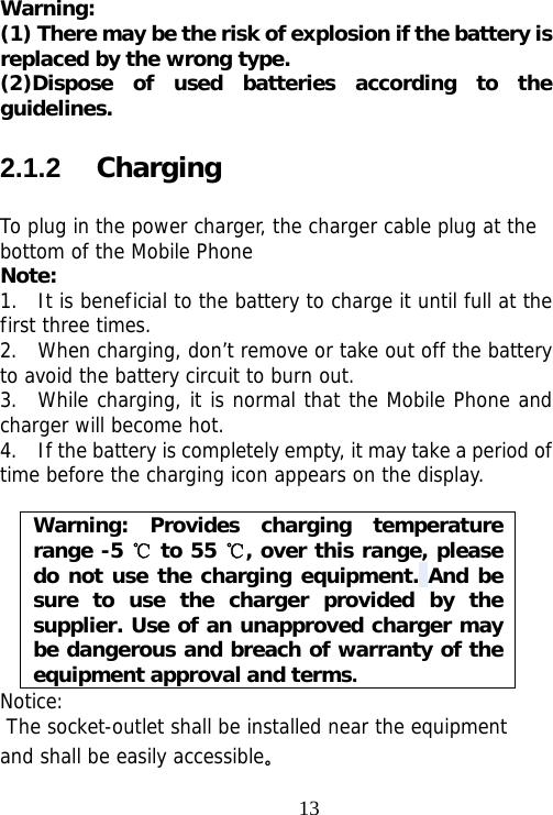                                13Warning:  (1) There may be the risk of explosion if the battery is replaced by the wrong type. (2)Dispose of used batteries according to the guidelines. 2.1.2   Charging To plug in the power charger, the charger cable plug at the bottom of the Mobile Phone Note:  1.  It is beneficial to the battery to charge it until full at the first three times. 2.  When charging, don’t remove or take out off the battery to avoid the battery circuit to burn out. 3.  While charging, it is normal that the Mobile Phone and charger will become hot.  4.    If the battery is completely empty, it may take a period of time before the charging icon appears on the display.  Warning: Provides charging temperature range -5   to 55  , over this range, please ℃℃do not use the charging equipment. And be sure to use the charger provided by the supplier. Use of an unapproved charger may be dangerous and breach of warranty of the equipment approval and terms. Notice:  The socket-outlet shall be installed near the equipment and shall be easily accessible。 