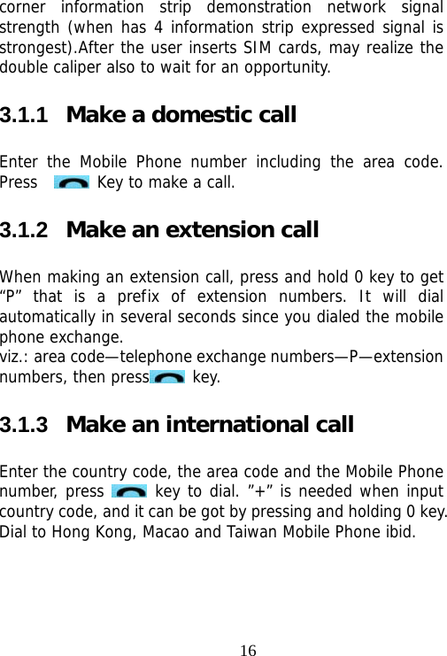                                16corner information strip demonstration network signal strength (when has 4 information strip expressed signal is strongest).After the user inserts SIM cards, may realize the double caliper also to wait for an opportunity. 3.1.1  Make a domestic call Enter the Mobile Phone number including the area code. Press     Key to make a call.  3.1.2  Make an extension call When making an extension call, press and hold 0 key to get “P” that is a prefix of extension numbers. It will dial automatically in several seconds since you dialed the mobile phone exchange.  viz.: area code—telephone exchange numbers—P—extension numbers, then press  key.  3.1.3  Make an international call Enter the country code, the area code and the Mobile Phone number, press   key to dial. ”+” is needed when input country code, and it can be got by pressing and holding 0 key. Dial to Hong Kong, Macao and Taiwan Mobile Phone ibid. 