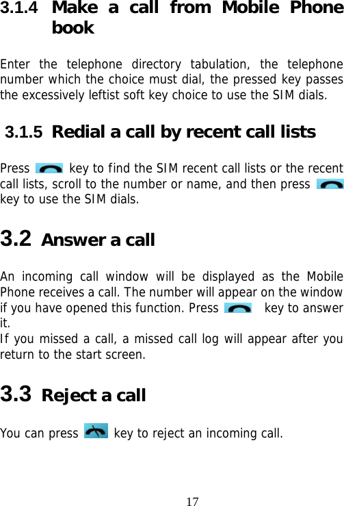                                173.1.4  Make a call from Mobile Phone book Enter the telephone directory tabulation, the telephone number which the choice must dial, the pressed key passes the excessively leftist soft key choice to use the SIM dials. 3.1.5  Redial a call by recent call lists Press   key to find the SIM recent call lists or the recent call lists, scroll to the number or name, and then press   key to use the SIM dials. 3.2 Answer a call An incoming call window will be displayed as the Mobile Phone receives a call. The number will appear on the window if you have opened this function. Press    key to answer it.  If you missed a call, a missed call log will appear after you return to the start screen. 3.3 Reject a call You can press   key to reject an incoming call. 