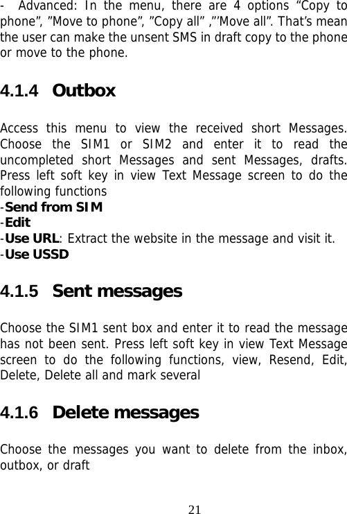                                21-  Advanced: In the menu, there are 4 options “Copy to phone”, ”Move to phone”, ”Copy all” ,”’Move all”. That’s mean the user can make the unsent SMS in draft copy to the phone or move to the phone. 4.1.4  Outbox Access this menu to view the received short Messages. Choose the SIM1 or SIM2 and enter it to read the uncompleted short Messages and sent Messages, drafts. Press left soft key in view Text Message screen to do the following functions -Send from SIM -Edit -Use URL: Extract the website in the message and visit it. -Use USSD 4.1.5  Sent messages Choose the SIM1 sent box and enter it to read the message has not been sent. Press left soft key in view Text Message screen to do the following functions, view, Resend, Edit, Delete, Delete all and mark several 4.1.6  Delete messages Choose the messages you want to delete from the inbox, outbox, or draft 