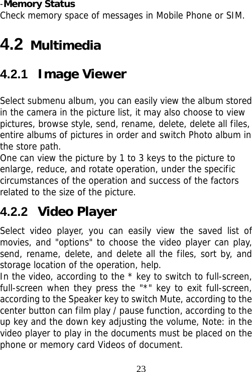                                23-Memory Status Check memory space of messages in Mobile Phone or SIM. 4.2 Multimedia 4.2.1  Image Viewer Select submenu album, you can easily view the album stored in the camera in the picture list, it may also choose to view pictures, browse style, send, rename, delete, delete all files, entire albums of pictures in order and switch Photo album in the store path.  One can view the picture by 1 to 3 keys to the picture to enlarge, reduce, and rotate operation, under the specific circumstances of the operation and success of the factors related to the size of the picture. 4.2.2  Video Player Select video player, you can easily view the saved list of movies, and &quot;options&quot; to choose the video player can play, send, rename, delete, and delete all the files, sort by, and storage location of the operation, help.  In the video, according to the * key to switch to full-screen, full-screen when they press the &quot;*&quot; key to exit full-screen, according to the Speaker key to switch Mute, according to the center button can film play / pause function, according to the up key and the down key adjusting the volume, Note: in the video player to play in the documents must be placed on the phone or memory card Videos of document. 
