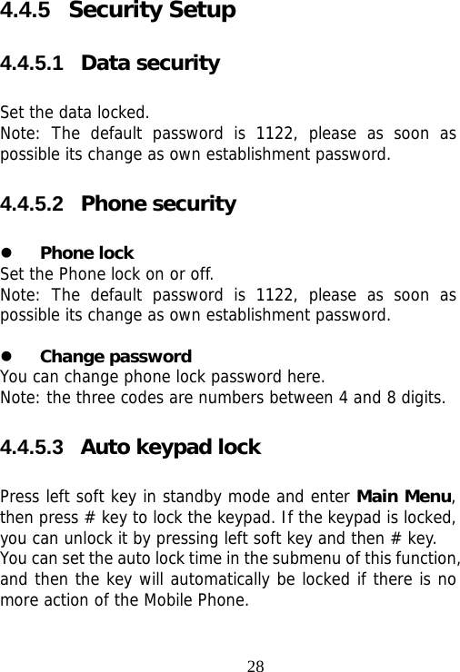                                284.4.5  Security Setup 4.4.5.1  Data security Set the data locked.  Note: The default password is 1122, please as soon as possible its change as own establishment password. 4.4.5.2  Phone security z Phone lock Set the Phone lock on or off. Note: The default password is 1122, please as soon as possible its change as own establishment password.  z Change password You can change phone lock password here. Note: the three codes are numbers between 4 and 8 digits. 4.4.5.3  Auto keypad lock Press left soft key in standby mode and enter Main Menu, then press # key to lock the keypad. If the keypad is locked, you can unlock it by pressing left soft key and then # key. You can set the auto lock time in the submenu of this function, and then the key will automatically be locked if there is no more action of the Mobile Phone. 