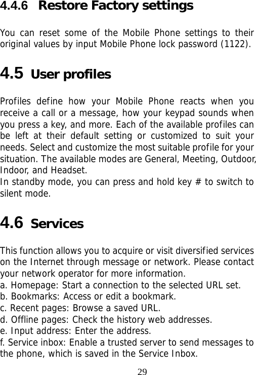                                294.4.6  Restore Factory settings You can reset some of the Mobile Phone settings to their original values by input Mobile Phone lock password (1122). 4.5 User profiles Profiles define how your Mobile Phone reacts when you receive a call or a message, how your keypad sounds when you press a key, and more. Each of the available profiles can be left at their default setting or customized to suit your needs. Select and customize the most suitable profile for your situation. The available modes are General, Meeting, Outdoor, Indoor, and Headset.   In standby mode, you can press and hold key # to switch to silent mode. 4.6 Services This function allows you to acquire or visit diversified services on the Internet through message or network. Please contact your network operator for more information. a. Homepage: Start a connection to the selected URL set. b. Bookmarks: Access or edit a bookmark. c. Recent pages: Browse a saved URL. d. Offline pages: Check the history web addresses. e. Input address: Enter the address. f. Service inbox: Enable a trusted server to send messages to the phone, which is saved in the Service Inbox. 