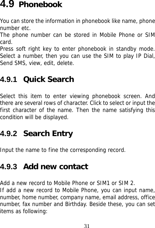                               314.9 Phonebook You can store the information in phonebook like name, phone number etc. The phone number can be stored in Mobile Phone or SIM card. Press soft right key to enter phonebook in standby mode. Select a number, then you can use the SIM to play IP Dial, Send SMS, view, edit, delete. 4.9.1  Quick Search Select this item to enter viewing phonebook screen. And there are several rows of character. Click to select or input the first character of the name. Then the name satisfying this condition will be displayed. 4.9.2  Search Entry Input the name to fine the corresponding record. 4.9.3  Add new contact Add a new record to Mobile Phone or SIM1 or SIM 2. If add a new record to Mobile Phone, you can input name, number, home number, company name, email address, office number, fax number and Birthday. Beside these, you can set items as following: 