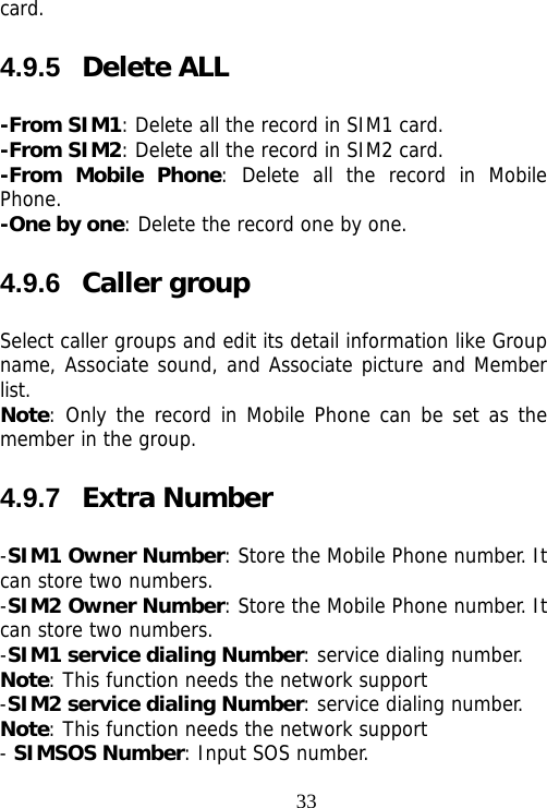                                33card. 4.9.5  Delete ALL -From SIM1: Delete all the record in SIM1 card. -From SIM2: Delete all the record in SIM2 card. -From Mobile Phone: Delete all the record in Mobile Phone. -One by one: Delete the record one by one.  4.9.6  Caller group Select caller groups and edit its detail information like Group name, Associate sound, and Associate picture and Member list. Note: Only the record in Mobile Phone can be set as the member in the group.  4.9.7  Extra Number -SIM1 Owner Number: Store the Mobile Phone number. It can store two numbers. -SIM2 Owner Number: Store the Mobile Phone number. It can store two numbers. -SIM1 service dialing Number: service dialing number. Note: This function needs the network support -SIM2 service dialing Number: service dialing number. Note: This function needs the network support - SIMSOS Number: Input SOS number. 
