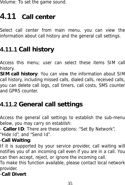                                35Volume: To set the game sound. 4.11  Call center Select call center from main menu, you can view the information about call history and the general call settings. 4.11.1 Call history Access this menu; user can select these items SIM call history. SIM call history: You can view the information about SIM call history, including missed calls, dialed calls, received calls, you can delete call logs, call timers, call costs, SMS counter and GPRS counter. 4.11.2 General call settings Access the general call settings to establish the sub-menu below, you may carry on establish: - Caller ID: There are these options: “Set By Network”, “Hide Id”, and “Send Id”. -Call Waiting: If it is supported by your service provider, call waiting will notifies you of an incoming call even if you are in a call. You can then accept, reject, or ignore the incoming call. To make this function available, please contact local network provider. -Call Divert 