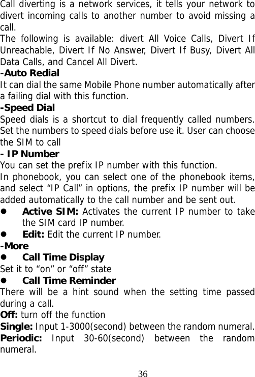                               36Call diverting is a network services, it tells your network to divert incoming calls to another number to avoid missing a call. The following is available: divert All Voice Calls, Divert If Unreachable, Divert If No Answer, Divert If Busy, Divert All Data Calls, and Cancel All Divert. -Auto Redial It can dial the same Mobile Phone number automatically after a failing dial with this function. -Speed Dial Speed dials is a shortcut to dial frequently called numbers. Set the numbers to speed dials before use it. User can choose the SIM to call - IP Number You can set the prefix IP number with this function. In phonebook, you can select one of the phonebook items, and select “IP Call” in options, the prefix IP number will be added automatically to the call number and be sent out. z Active SIM: Activates the current IP number to take the SIM card IP number. z Edit: Edit the current IP number. -More z Call Time Display Set it to “on” or “off” state z Call Time Reminder   There will be a hint sound when the setting time passed during a call. Off: turn off the function Single: Input 1-3000(second) between the random numeral. Periodic:  Input 30-60(second) between the random numeral. 