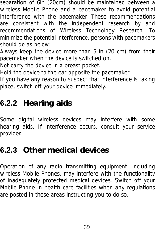                                39separation of 6in (20cm) should be maintained between a wireless Mobile Phone and a pacemaker to avoid potential interference with the pacemaker. These recommendations are consistent with the independent research by and recommendations of Wireless Technology Research. To minimize the potential interference, persons with pacemakers should do as below: Always keep the device more than 6 in (20 cm) from their pacemaker when the device is switched on. Not carry the device in a breast pocket. Hold the device to the ear opposite the pacemaker. If you have any reason to suspect that interference is taking place, switch off your device immediately. 6.2.2  Hearing aids Some digital wireless devices may interfere with some hearing aids. If interference occurs, consult your service provider. 6.2.3  Other medical devices Operation of any radio transmitting equipment, including wireless Mobile Phones, may interfere with the functionality of inadequately protected medical devices. Switch off your Mobile Phone in health care facilities when any regulations are posted in these areas instructing you to do so. 