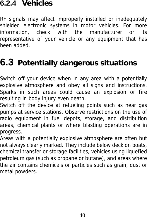                                406.2.4  Vehicles RF signals may affect improperly installed or inadequately shielded electronic systems in motor vehicles. For more information, check with the manufacturer or its representative of your vehicle or any equipment that has been added. 6.3 Potentially dangerous situations Switch off your device when in any area with a potentially explosive atmosphere and obey all signs and instructions. Sparks in such areas could cause an explosion or fire resulting in body injury even death. Switch off the device at refueling points such as near gas pumps at service stations. Observe restrictions on the use of radio equipment in fuel depots, storage, and distribution areas, chemical plants or where blasting operations are in progress. Areas with a potentially explosive atmosphere are often but not always clearly marked. They include below deck on boats, chemical transfer or storage facilities, vehicles using liquefied petroleum gas (such as propane or butane), and areas where the air contains chemicals or particles such as grain, dust or metal powders. 