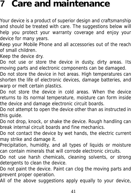                                417  Care and maintenance Your device is a product of superior design and craftsmanship and should be treated with care. The suggestions below will help you protect your warranty coverage and enjoy your device for many years. Keep your Mobile Phone and all accessories out of the reach of small children. Keep the device dry.  Do not use or store the device in dusty, dirty areas. Its moving parts and electronic components can be damaged. Do not store the device in hot areas. High temperatures can shorten the life of electronic devices, damage batteries, and warp or melt certain plastics. Do not store the device in cold areas. When the device returns to its normal temperature, moisture can form inside the device and damage electronic circuit boards. Do not attempt to open the device other than as instructed in this guide. Do not drop, knock, or shake the device. Rough handling can break internal circuit boards and fine mechanics. Do not contact the device by wet hands, the electric current may strike and damage it. Precipitation, humidity, and all types of liquids or moisture can contain minerals that will corrode electronic circuits. Do not use harsh chemicals, cleaning solvents, or strong detergents to clean the device. Do not paint the device. Paint can clog the moving parts and prevent proper operation. All of the above suggestions apply equally to your device, 