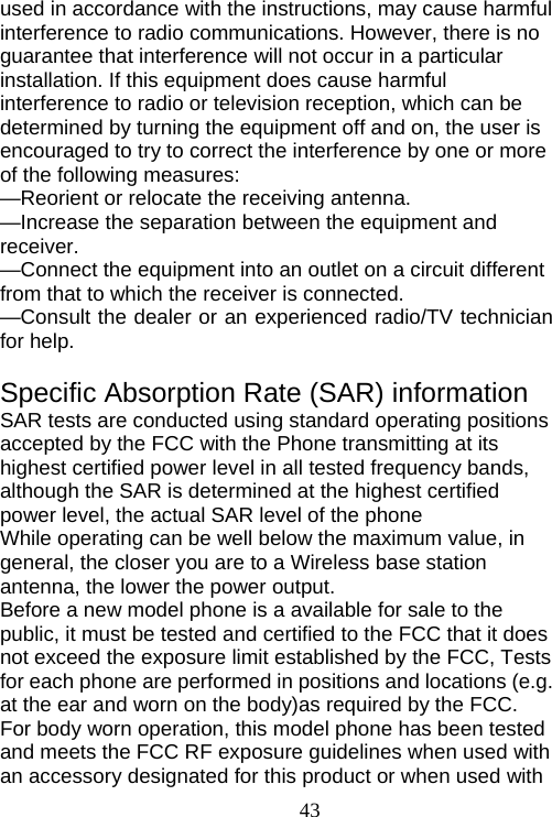                                43used in accordance with the instructions, may cause harmful interference to radio communications. However, there is no guarantee that interference will not occur in a particular installation. If this equipment does cause harmful interference to radio or television reception, which can be determined by turning the equipment off and on, the user is encouraged to try to correct the interference by one or more of the following measures:     —Reorient or relocate the receiving antenna.     —Increase the separation between the equipment and receiver.   —Connect the equipment into an outlet on a circuit different from that to which the receiver is connected.     —Consult the dealer or an experienced radio/TV technician for help.  Specific Absorption Rate (SAR) information SAR tests are conducted using standard operating positions accepted by the FCC with the Phone transmitting at its highest certified power level in all tested frequency bands, although the SAR is determined at the highest certified power level, the actual SAR level of the phone While operating can be well below the maximum value, in general, the closer you are to a Wireless base station antenna, the lower the power output. Before a new model phone is a available for sale to the public, it must be tested and certified to the FCC that it does not exceed the exposure limit established by the FCC, Tests for each phone are performed in positions and locations (e.g. at the ear and worn on the body)as required by the FCC. For body worn operation, this model phone has been tested and meets the FCC RF exposure guidelines when used with an accessory designated for this product or when used with 