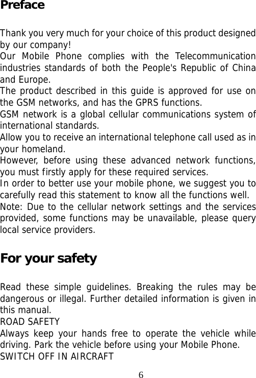                                6Preface Thank you very much for your choice of this product designed by our company! Our Mobile Phone complies with the Telecommunication industries standards of both the People&apos;s Republic of China and Europe. The product described in this guide is approved for use on the GSM networks, and has the GPRS functions. GSM network is a global cellular communications system of international standards.  Allow you to receive an international telephone call used as in your homeland. However, before using these advanced network functions, you must firstly apply for these required services. In order to better use your mobile phone, we suggest you to carefully read this statement to know all the functions well. Note: Due to the cellular network settings and the services provided, some functions may be unavailable, please query local service providers. For your safety Read these simple guidelines. Breaking the rules may be dangerous or illegal. Further detailed information is given in this manual. ROAD SAFETY  Always keep your hands free to operate the vehicle while driving. Park the vehicle before using your Mobile Phone. SWITCH OFF IN AIRCRAFT 