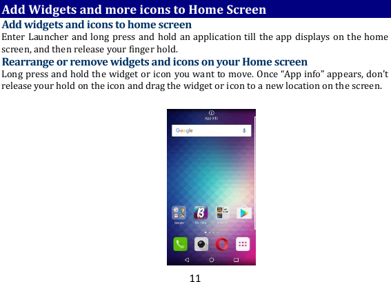 11 Add Widgets and more icons to Home Screen Add widgets and icons to home screen Enter Launcher and long press and hold an application till the app displays on the home screen, and then release your finger hold. Rearrange or remove widgets and icons on your Home screen Long press and hold the widget or icon you want to move. Once “App info” appears, don&apos;t release your hold on the icon and drag the widget or icon to a new location on the screen.  
