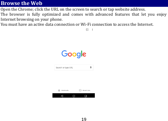 19 Browse the Web Open the Chrome; click the URL on the screen to search or tap website address.   The  browser  is  fully  optimized  and  comes  with  advanced  features  that  let  you  enjoy Internet browsing on your phone.   You must have an active data connection or Wi-Fi connection to access the Internet.      