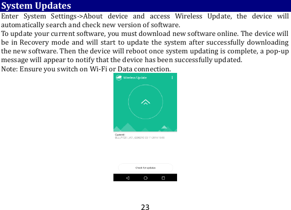 23 System Updates Enter  System  Settings-&gt;About  device  and  access  Wireless  Update,  the  device  will automatically search and check new version of software.   To update your current software, you must download new software online. The device will be in Recovery mode and will start to update the system after successfully downloading the new software. Then the device will reboot once system updating is complete, a pop-up message will appear to notify that the device has been successfully updated.   Note: Ensure you switch on Wi-Fi or Data connection.    