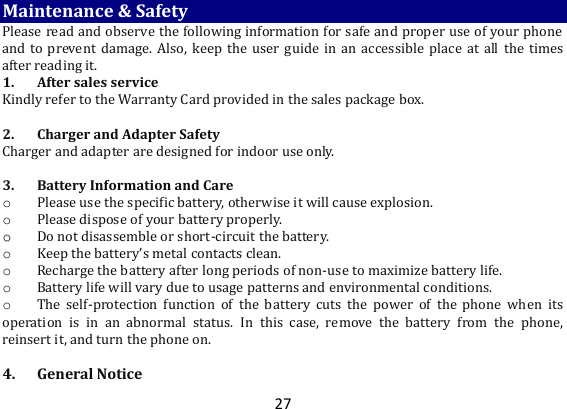 27 Maintenance &amp; Safety Please read and observe the following information for safe and proper use of your phone and to prevent damage.  Also,  keep the  user  guide  in an accessible  place at all  the  times after reading it. 1. After sales service Kindly refer to the Warranty Card provided in the sales package box.   2. Charger and Adapter Safety Charger and adapter are designed for indoor use only.   3. Battery Information and Care o Please use the specific battery, otherwise it will cause explosion. o Please dispose of your battery properly. oo  Do not disassemble or short-circuit the battery.  o Keep the battery’s metal contacts clean. o Recharge the battery after long periods of non-use to maximize battery life. o Battery life will vary due to usage patterns and environmental conditions. o The  self-protection  function  of  the  battery  cuts  the  power  of  the  phone  when  its operation  is  in  an  abnormal  status.  In  this  case,  remove  the  battery  from  the  phone, reinsert it, and turn the phone on.   4. General Notice 