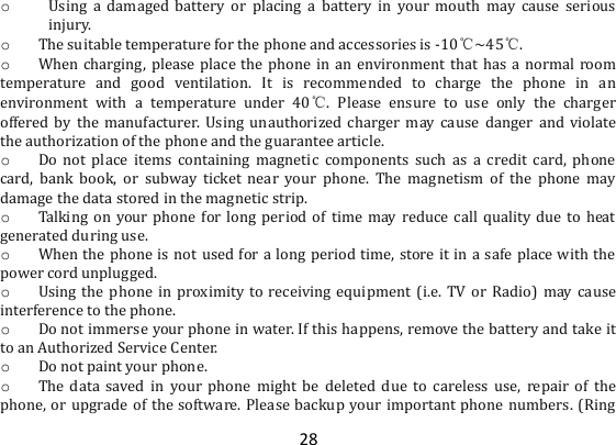 28 o Using  a  damaged  battery  or  placing  a  battery  in  your  mouth  may  cause  serious injury. o The suitable temperature for the phone and accessories is -10℃~45℃. o When charging,  please place the phone in an environment that has a normal room temperature  and  good  ventilation.  It  is  recommended  to  charge  the  phone  in  an environment  with  a  temperature  under  40℃.  Please  ensure  to  use  only  the  charger offered by  the  manufacturer. Using  unauthorized  charger may cause  danger  and  violate the authorization of the phone and the guarantee article. o Do  not  place  items  containing  magnetic  components  such  as a  credit  card,  phone card,  bank  book,  or  subway  ticket  near  your  phone.  The  magnetism  of  the  phone  may damage the data stored in the magnetic strip. o Talking  on your phone for long  period  of time may reduce  call  quality  due to  heat generated during use. o When the phone is not used for a long period time, store it in a safe place with the power cord unplugged. o Using the phone  in  proximity  to receiving equipment (i.e.  TV  or  Radio)  may cause interference to the phone. o Do not immerse your phone in water. If this happens, remove the battery and take it to an Authorized Service Center. o Do not paint your phone. o The  data  saved  in  your  phone  might  be  deleted  due  to  careless  use,  repair  of  the phone, or upgrade of the software. Please backup your important phone numbers. (Ring 