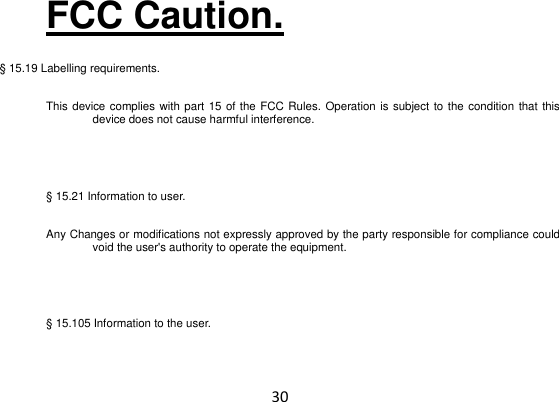 30 FCC Caution. § 15.19 Labelling requirements.   This device complies with part 15 of the FCC Rules. Operation is subject to the condition that this device does not cause harmful interference.    § 15.21 Information to user. Any Changes or modifications not expressly approved by the party responsible for compliance could void the user&apos;s authority to operate the equipment.    § 15.105 Information to the user. 