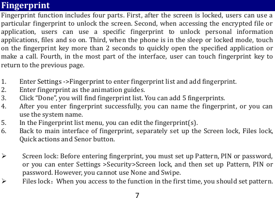 7 Fingerprint Fingerprint function includes four parts. First, after the screen is locked, users can use a particular fingerprint to unlock the screen. Second, when accessing the encrypted file or application,  users  can  use  a  specific  fingerprint  to  unlock  personal  information applications, files and so on. Third, when the phone is in the sleep or locked mode, touch on the fingerprint key more than  2  seconds to quickly open the specified application  or make a  call.  Fourth,  in  the  most  part  of  the  interface, user  can  touch  fingerprint  key  to return to the previous page.    1. Enter Settings -&gt;Fingerprint to enter fingerprint list and add fingerprint.   2. Enter fingerprint as the animation guides. 3. Click “Done”, you will find fingerprint list. You can add 5 fingerprints. 4. After you  enter  fingerprint  successfully,  you  can  name  the  fingerprint,  or  you can use the system name. 5. In the Fingerprint list menu, you can edit the fingerprint(s).   6. Back to  main interface of fingerprint,  separately set up the Screen lock,  Files  lock, Quick actions and Senor button.     Screen lock: Before entering fingerprint, you must set up Pattern, PIN or password, or you can  enter Settings  &gt;Security&gt;Screen lock,  and  then set  up  Pattern,  PIN  or password. However, you cannot use None and Swipe.    Files lock：When you access to the function in the first time, you should set pattern. 
