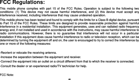 46  FCC Regulations: This  mobile  phone  complies  with  part  15  of  the  FCC  Rules.  Operation  is  subject  to  the  following  two conditions:  (1)  This  device  may  not  cause  harmful  interference,  and  (2)  this  device  must  accept  any interference received, including interference that may cause undesired operation. This mobile phone has been tested and found to comply with the limits for a Class B digital device, pursuant to Part 15 of the FCC Rules. These limits are designed to provide reasonable protection against harmful interference in a residential installation. This equipment generates, uses and can radiated radio frequency energy and, if not installed and used in accordance with the instructions, may cause harmful interference to radio  communications.  However,  there  is  no  guarantee  that  interference  will  not  occur  in  a  particular installation If this equipment does cause harmful interference to radio or television reception, which can be determined by turning the equipment off and on, the user is encouraged to try to correct the interference by one or more of the following measures:  -Reorient or relocate the receiving antenna. -Increase the separation between the equipment and receiver. -Connect the equipment into an outlet on a circuit different from that to which the receiver is connected. -Consult the dealer or an experienced radio/TV technician for help.  FCC Note: 