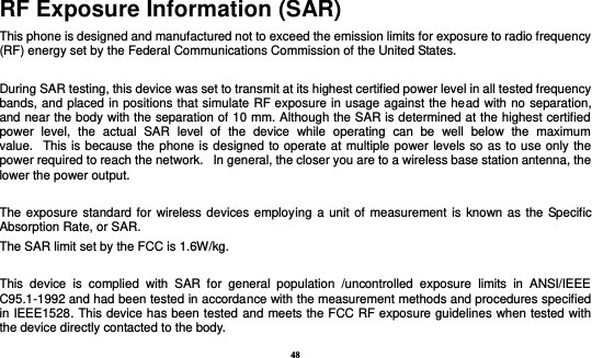 48 RF Exposure Information (SAR) This phone is designed and manufactured not to exceed the emission limits for exposure to radio frequency (RF) energy set by the Federal Communications Commission of the United States.    During SAR testing, this device was set to transmit at its highest certified power level in all tested frequency bands, and placed in positions that simulate RF exposure in usage against the head with no separation, and near the body with the separation of 10 mm. Although the SAR is determined at the highest certified power  level,  the  actual  SAR  level  of  the  device  while  operating  can  be  well  below  the  maximum value.   This is because the phone is designed to operate at multiple power levels so as to use only the power required to reach the network.   In general, the closer you are to a wireless base station antenna, the lower the power output.  The exposure standard for wireless devices employing a unit of measurement is known as the Specific Absorption Rate, or SAR.  The SAR limit set by the FCC is 1.6W/kg.   This  device  is  complied  with  SAR  for  general  population  /uncontrolled  exposure  limits  in  ANSI/IEEE C95.1-1992 and had been tested in accordance with the measurement methods and procedures specified in IEEE1528. This device has been tested and meets the FCC RF exposure guidelines when tested with the device directly contacted to the body.   