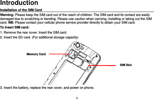 9 Introduction Installation of the SIM Card                                                                                       Warning: Please keep the SIM card out of the reach of children. The SIM card and its contact are easily damaged due to scratching or bending. Please use caution when carrying, installing or taking out the SIM card. NB: Please contact your cellular phone service provider directly to obtain your SIM card. To insert SIM card: 1. Remove the rear cover. Insert the SIM card.   2. Insert the SD card. (For additional storage capacity)  3. Insert the battery, replace the rear cover, and power on phone.  SIM Slot Memory Card 