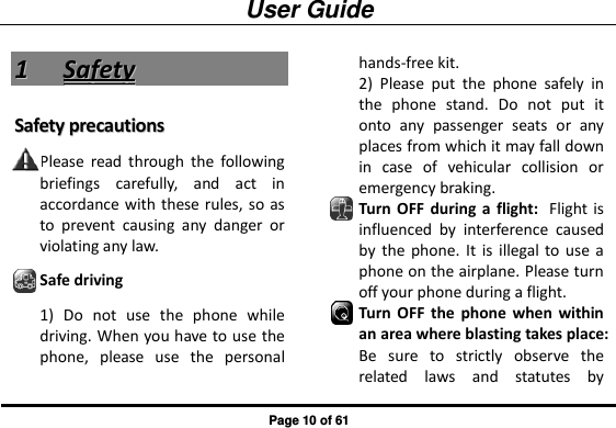 User Guide Page 10 of 61 11  SSaaffeettyy  SSaaffeettyy  pprreeccaauuttiioonnss  Please  read  through  the  following briefings  carefully,  and  act  in accordance  with these rules, so as to  prevent  causing  any  danger  or violating any law. Safe driving 1)  Do  not  use  the  phone  while driving. When you have to use the phone,  please  use  the  personal hands-free kit.   2)  Please  put  the  phone  safely  in the  phone  stand.  Do  not  put  it onto  any  passenger  seats  or  any places from which it may fall down in  case  of  vehicular  collision  or emergency braking. Turn  OFF  during a  flight: Flight is influenced  by  interference  caused by  the  phone. It  is  illegal  to use a phone on the airplane. Please turn off your phone during a flight. Turn  OFF  the  phone  when  within an area where blasting takes place: Be  sure  to  strictly  observe  the related  laws  and  statutes  by 