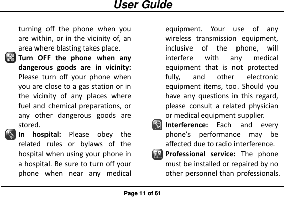User Guide Page 11 of 61 turning  off  the  phone  when  you are within, or in  the vicinity of, an area where blasting takes place. Turn  OFF  the  phone  when  any dangerous  goods  are  in  vicinity: Please  turn  off  your  phone  when you are close to a gas station or in the  vicinity  of  any  places  where fuel and chemical preparations, or any  other  dangerous  goods  are stored. In  hospital:  Please  obey  the related  rules  or  bylaws  of  the hospital when using your phone in a hospital. Be sure to turn off your phone  when  near  any  medical equipment.  Your  use  of  any wireless  transmission  equipment, inclusive  of  the  phone,  will interfere  with  any  medical equipment  that  is  not  protected fully,  and  other  electronic equipment  items,  too.  Should  you have  any  questions  in  this  regard, please  consult  a  related  physician or medical equipment supplier. Interference:  Each  and  every phone’s  performance  may  be affected due to radio interference. Professional  service:  The  phone must be installed or repaired by no other personnel than professionals. 