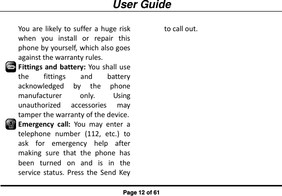 User Guide Page 12 of 61 You are likely to suffer a huge risk when  you  install  or  repair  this phone by yourself, which also goes against the warranty rules. Fittings and battery: You shall use the  fittings  and  battery acknowledged  by  the  phone manufacturer  only.  Using unauthorized  accessories  may tamper the warranty of the device. Emergency  call:  You  may  enter  a telephone  number  (112,  etc.)  to ask  for  emergency  help  after making  sure  that  the  phone  has been  turned  on  and  is  in  the service  status. Press  the  Send  Key to call out. 