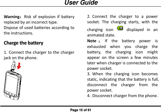 User Guide Page 15 of 61 Warning：Risk  of  explosion  if  battery replaced by an incorrect type.   Dispose of used batteries according to the instructions. CChhaarrggee  tthhee  bbaatttteerryy  1. Connect the charger to the charger jack on the phone.  2. Connect  the  charger  to  a  power socket.  The  charging  starts,  with  the charging  icon    displayed  in  an animated state.   Note ：If  the  battery  power  is exhausted  when  you  charge  the battery,  the  charging  icon  might appear  on  the  screen  a  few  minutes later when charger is connected to the power socket. 3. When  the  charging  icon  becomes static, indicating that the battery is full, disconnect  the  charger  from  the power socket. 4. Disconnect charger from the phone.   