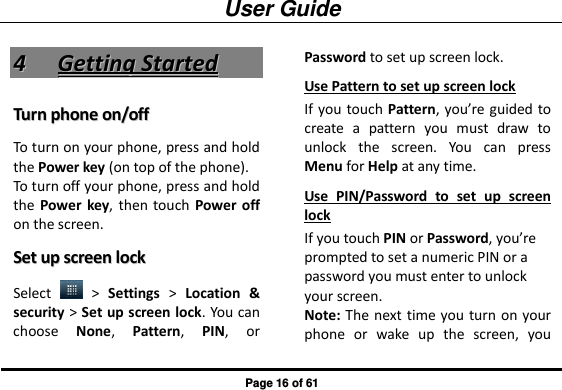 User Guide Page 16 of 61 44  GGeettttiinngg  SSttaarrtteedd  TTuurrnn  pphhoonnee  oonn//ooffff  To turn on your phone, press and hold the Power key (on top of the phone).   To turn off your phone, press and hold the  Power  key,  then  touch Power off on the screen.   SSeett  uupp  ssccrreeeenn  lloocckk  Select    &gt;  Settings &gt;  Location  &amp; security &gt; Set up screen lock. You can choose  None,  Pattern,  PIN,  or Password to set up screen lock. Use Pattern to set up screen lock If you touch Pattern, you’re guided to create  a  pattern  you  must  draw  to unlock  the  screen.  You  can  press Menu for Help at any time.   Use  PIN/Password  to  set  up  screen lock If you touch PIN or Password, you’re prompted to set a numeric PIN or a password you must enter to unlock your screen. Note: The next time you turn on your phone  or  wake  up  the  screen,  you 